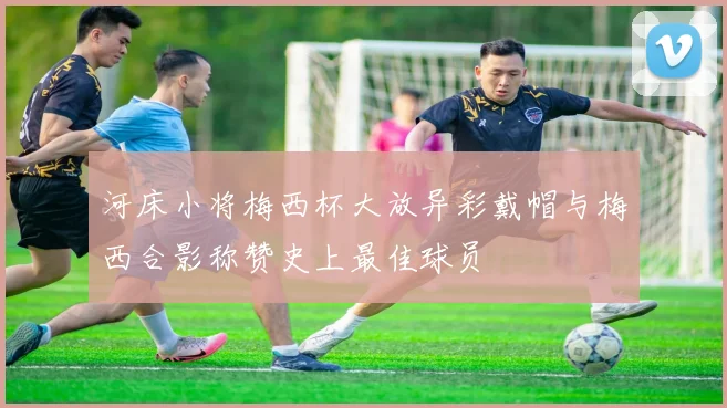 河床小将梅西杯大放异彩戴帽与梅西合影称赞史上最佳球员