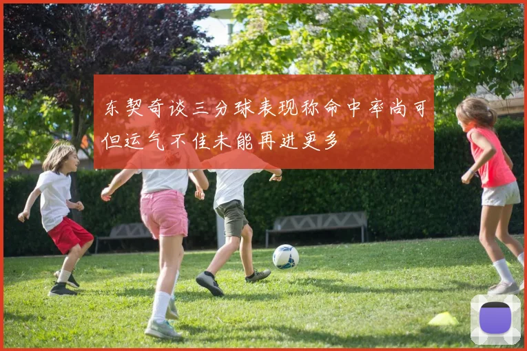 东契奇谈三分球表现称命中率尚可但运气不佳未能再进更多