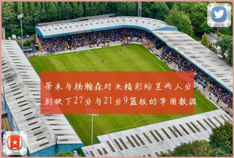 蒂米与杨瀚森对决精彩纷呈两人分别砍下27分与21分9篮板的华丽数据