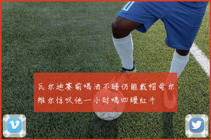 瓦尔迪赛前喝酒不睡仍能戴帽奇尔维尔惊叹他一小时喝四罐红牛
