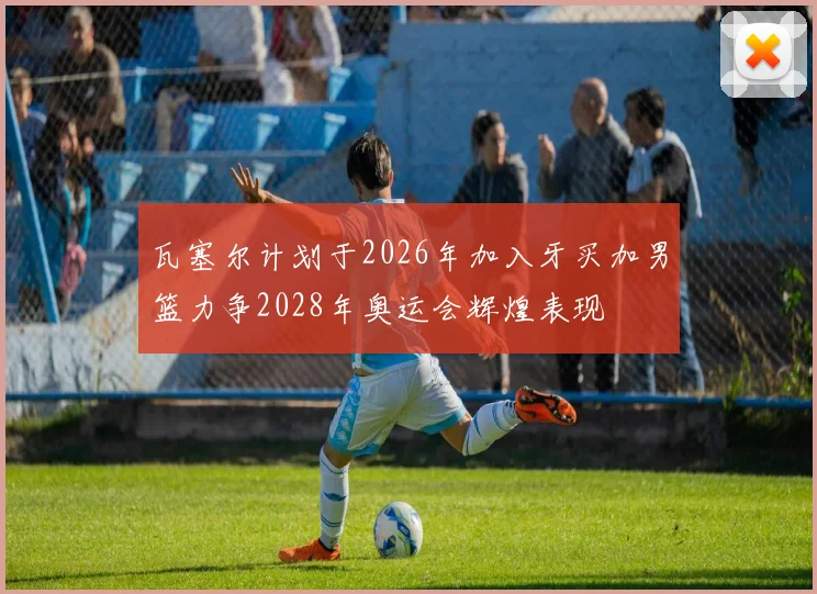 瓦塞尔计划于2026年加入牙买加男篮力争2028年奥运会辉煌表现