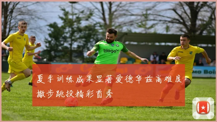 夏季训练成果显著爱德华兹高难度撤步跳投精彩首秀
