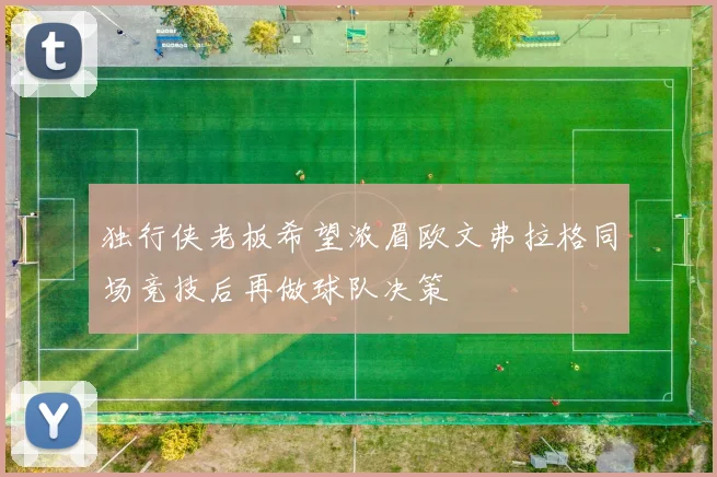 独行侠老板希望浓眉欧文弗拉格同场竞技后再做球队决策