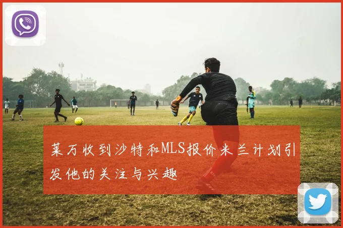 莱万收到沙特和MLS报价米兰计划引发他的关注与兴趣