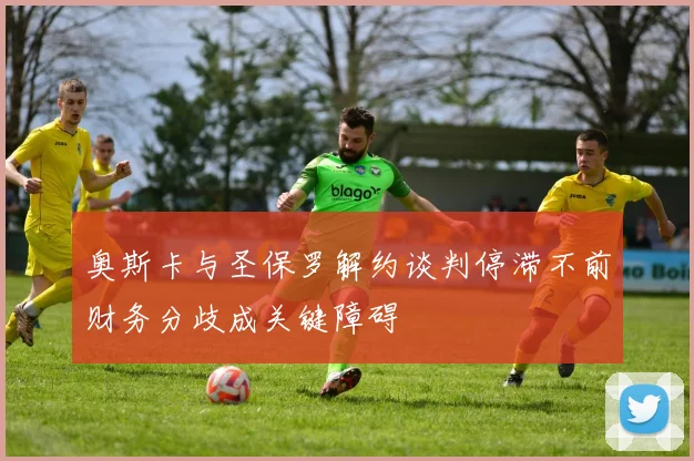 奥斯卡与圣保罗解约谈判停滞不前财务分歧成关键障碍