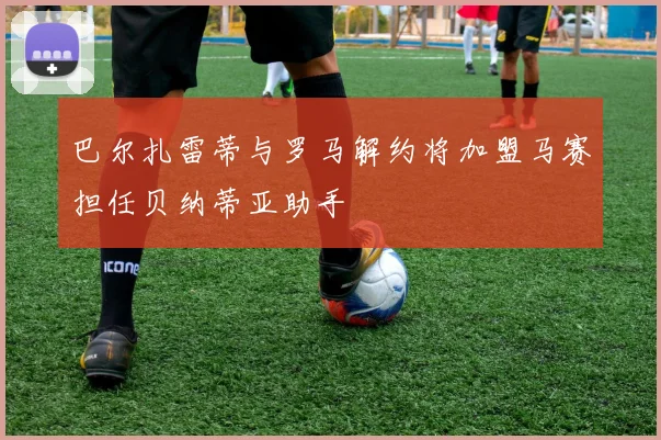 巴尔扎雷蒂与罗马解约将加盟马赛担任贝纳蒂亚助手