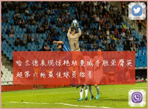 哈兰德表现惊艳助曼城夺胜荣膺英超第六轮最佳球员称号