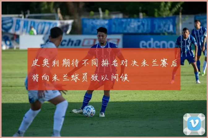 皮奥利期待不同排名对决米兰赛后将向米兰球员致以问候