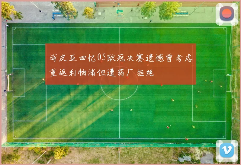 海皮亚回忆05欧冠决赛遗憾曾考虑重返利物浦但遭药厂拒绝