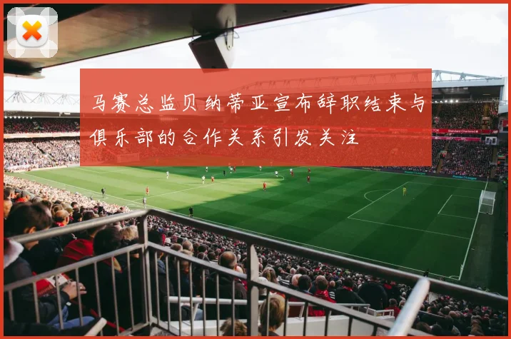 马赛总监贝纳蒂亚宣布辞职结束与俱乐部的合作关系引发关注