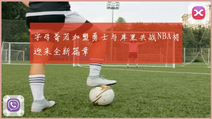 字母哥若加盟勇士与库里共战NBA将迎来全新篇章