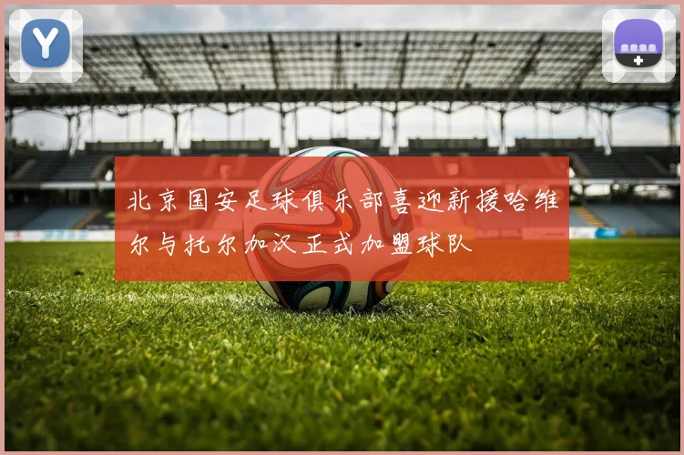 北京国安足球俱乐部喜迎新援哈维尔与托尔加汉正式加盟球队