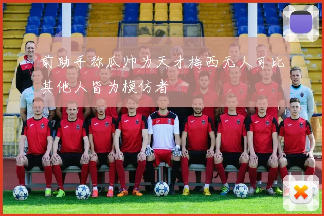 前助手称瓜帅为天才梅西无人可比其他人皆为模仿者