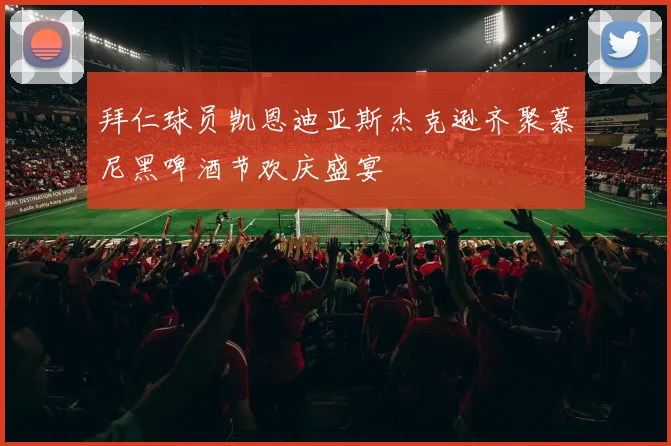 拜仁球员凯恩迪亚斯杰克逊齐聚慕尼黑啤酒节欢庆盛宴