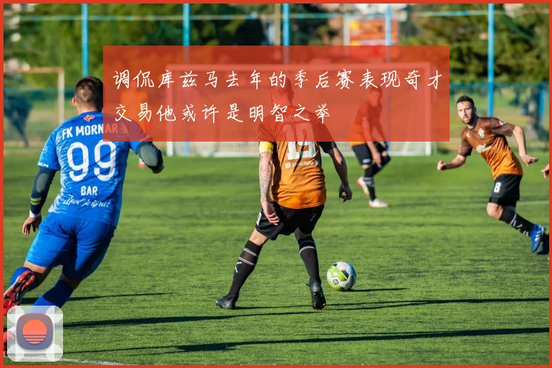 调侃库兹马去年的季后赛表现奇才交易他或许是明智之举