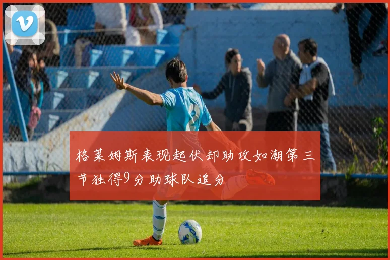 格莱姆斯表现起伏却助攻如潮第三节独得9分助球队追分