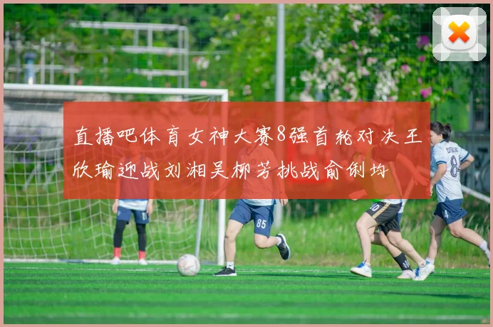 直播吧体育女神大赛8强首轮对决王欣瑜迎战刘湘吴柳芳挑战俞俐均