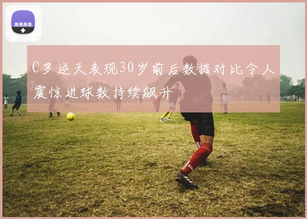 C罗逆天表现30岁前后数据对比令人震惊进球数持续飙升