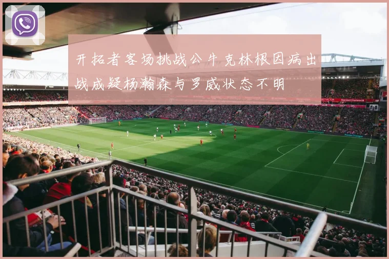 开拓者客场挑战公牛克林根因病出战成疑杨瀚森与罗威状态不明
