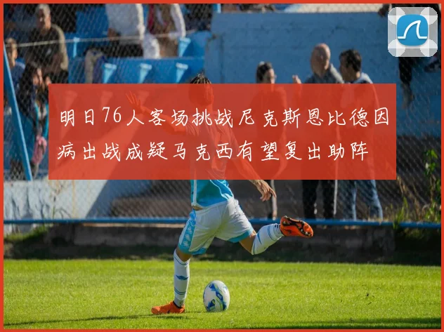 明日76人客场挑战尼克斯恩比德因病出战成疑马克西有望复出助阵