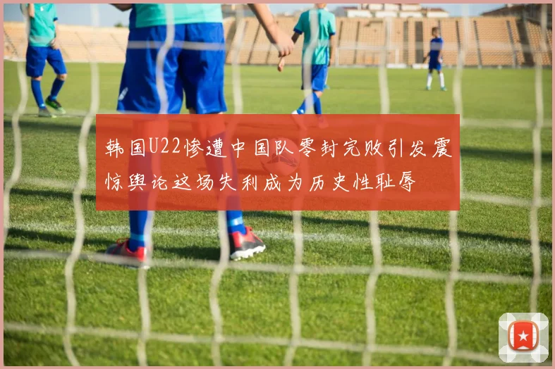 韩国U22惨遭中国队零封完败引发震惊舆论这场失利成为历史性耻辱