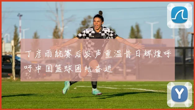 丁彦雨航赛后发声重温昔日辉煌呼吁中国篮球团结奋进