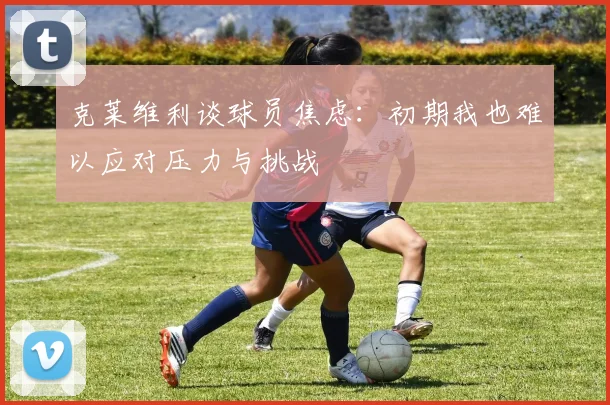 克莱维利谈球员焦虑：初期我也难以应对压力与挑战