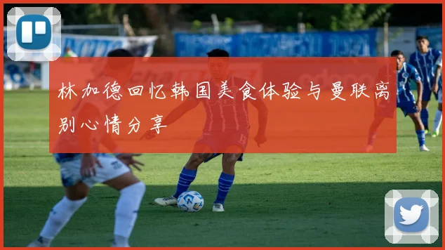 林加德回忆韩国美食体验与曼联离别心情分享