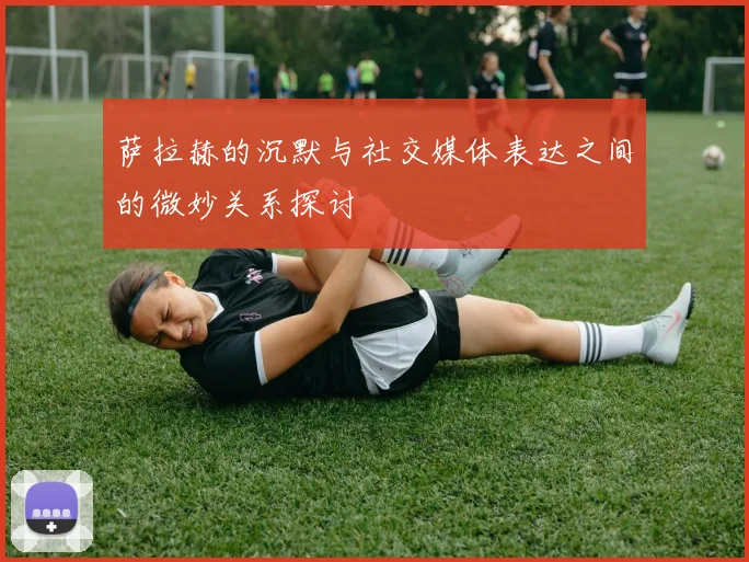 萨拉赫的沉默与社交媒体表达之间的微妙关系探讨