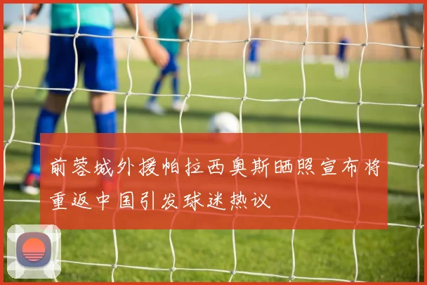 前蓉城外援帕拉西奥斯晒照宣布将重返中国引发球迷热议