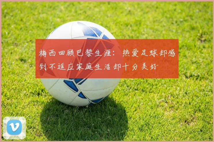梅西回顾巴黎生涯：热爱足球却感到不适应家庭生活却十分美好