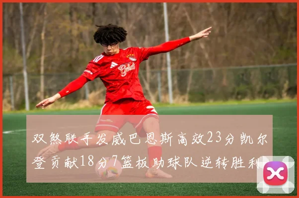 双煞联手发威巴恩斯高效23分凯尔登贡献18分7篮板助球队逆转胜利