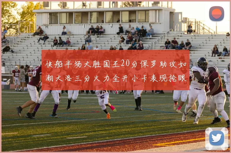 快船半场大胜国王20分保罗助攻如潮大洛三分火力全开小卡表现抢眼