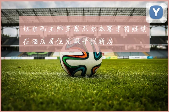 切尔西主帅罗塞尼尔本赛季将继续在酒店居住无暇寻找新房