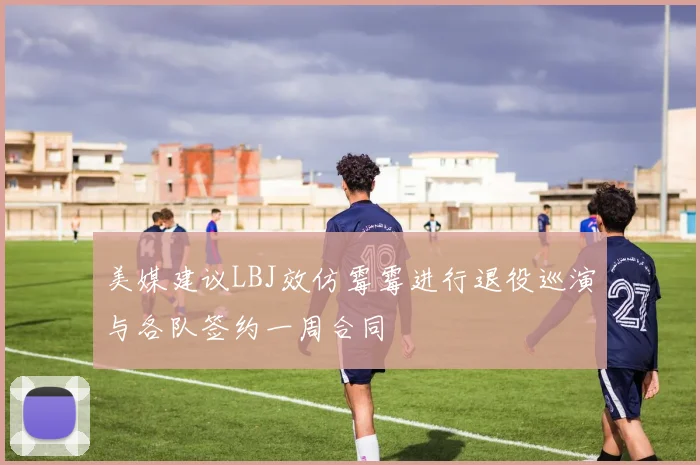 美媒建议LBJ效仿霉霉进行退役巡演与各队签约一周合同