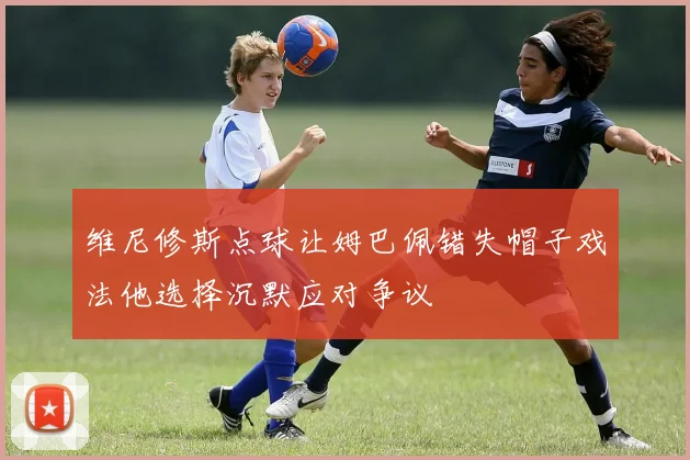 维尼修斯点球让姆巴佩错失帽子戏法他选择沉默应对争议