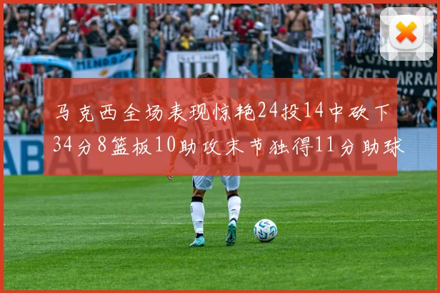 马克西全场表现惊艳24投14中砍下34分8篮板10助攻末节独得11分助球队取胜