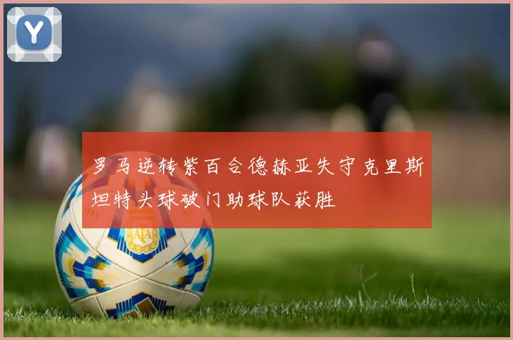 罗马逆转紫百合德赫亚失守克里斯坦特头球破门助球队获胜