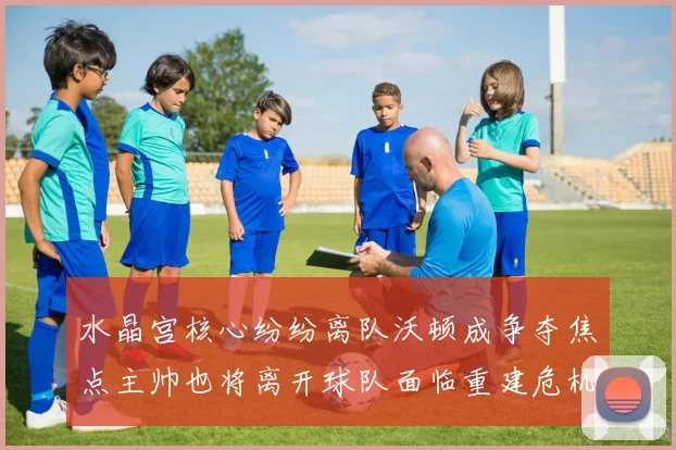 水晶宫核心纷纷离队沃顿成争夺焦点主帅也将离开球队面临重建危机