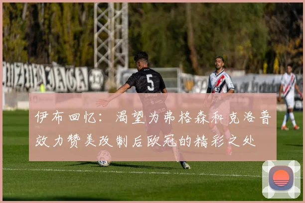 伊布回忆：渴望为弗格森和克洛普效力赞美改制后欧冠的精彩之处