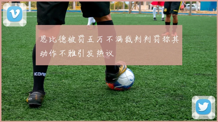 恩比德被罚五万不满裁判判罚称其动作不雅引发热议