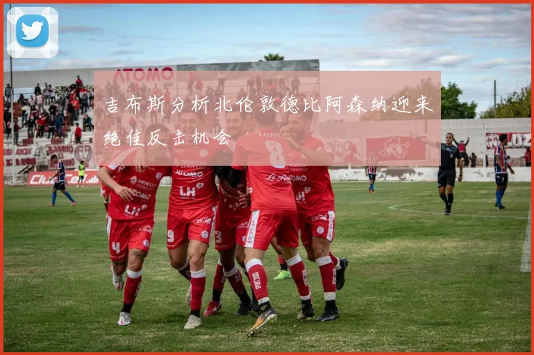 吉布斯分析北伦敦德比阿森纳迎来绝佳反击机会